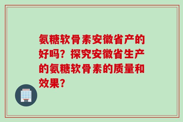 氨糖软骨素安徽省产的好吗？探究安徽省生产的氨糖软骨素的质量和效果？