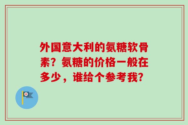 外国意大利的氨糖软骨素？氨糖的价格一般在多少，谁给个参考我？