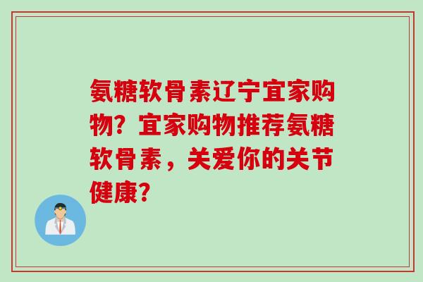 氨糖软骨素辽宁宜家购物？宜家购物推荐氨糖软骨素，关爱你的关节健康？