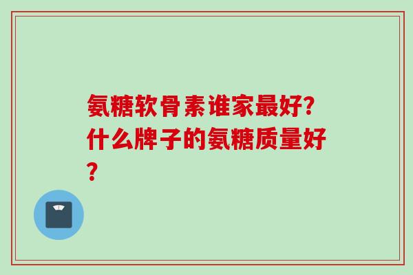 氨糖软骨素谁家最好？什么牌子的氨糖质量好？