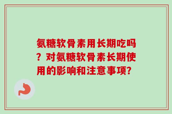 氨糖软骨素用长期吃吗?对氨糖软骨素长期使用的影响和注意事项? 氨糖软骨素用长期吃吗?对氨糖软骨素长期使用的影响和注意事项?