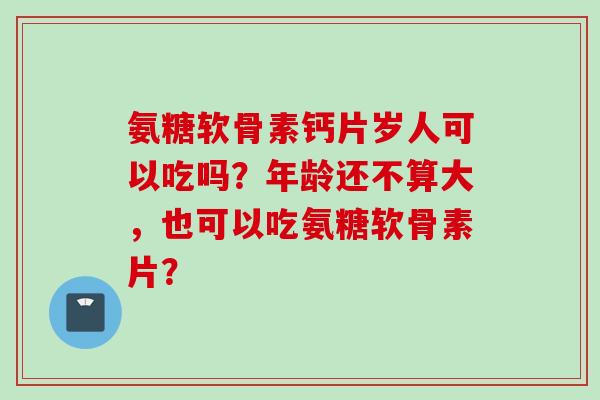 氨糖软骨素钙片岁人可以吃吗？年龄还不算大，也可以吃氨糖软骨素片？