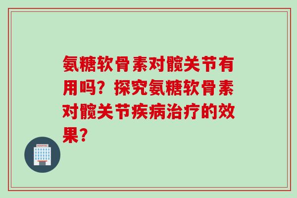 氨糖软骨素对髋关节有用吗？探究氨糖软骨素对髋关节疾病治疗的效果？