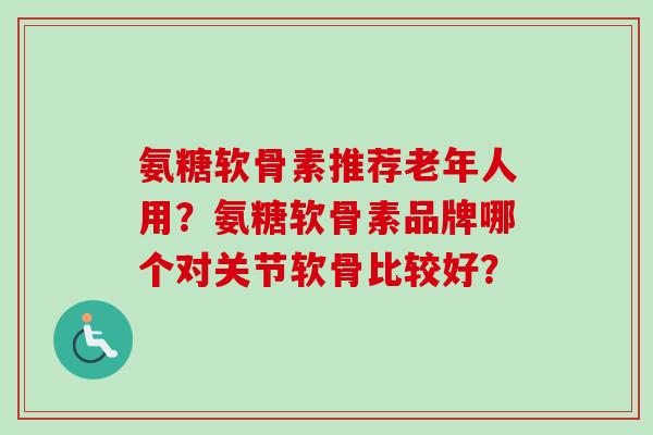 氨糖软骨素推荐老年人用?氨糖软骨素品牌哪个对关节软骨比较好? 氨糖软骨素推荐老年人用?氨糖软骨素品牌哪个对关节软骨比较好?