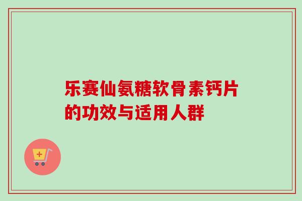 乐赛仙氨糖软骨素钙片的功效与适用人群