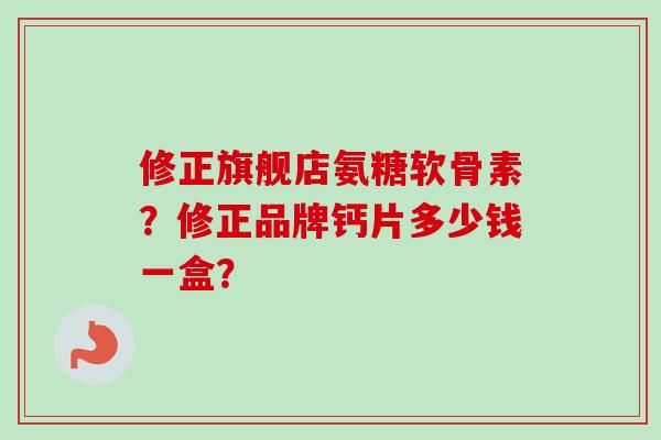 修正旗舰店氨糖软骨素？修正品牌钙片多少钱一盒？