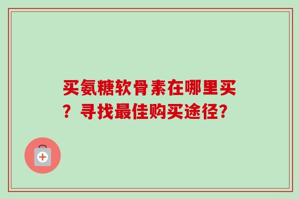 买氨糖软骨素在哪里买?寻找佳购买途径? 买氨糖软骨素在哪里买?寻找佳购买途径?