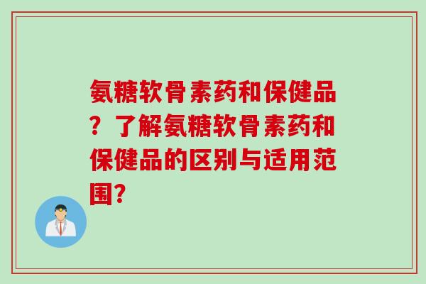 氨糖软骨素药和保健品？了解氨糖软骨素药和保健品的区别与适用范围？