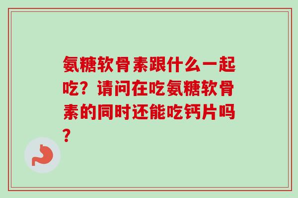 氨糖软骨素跟什么一起吃?请问在吃氨糖软骨素的同时还能吃钙片吗? 氨糖软骨素跟什么一起吃?请问在吃氨糖软骨素的同时还能吃钙片吗?