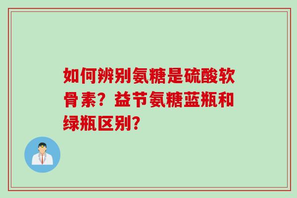 如何辨别氨糖是硫酸软骨素？益节氨糖蓝瓶和绿瓶区别？