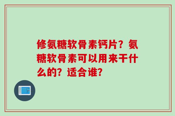 修氨糖软骨素钙片？氨糖软骨素可以用来干什么的？适合谁？