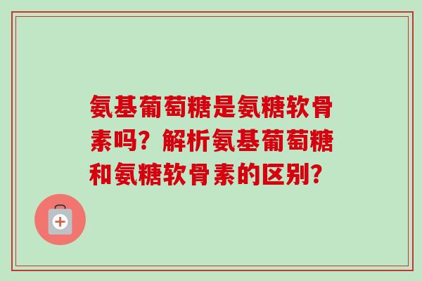 氨基葡萄糖是氨糖软骨素吗？解析氨基葡萄糖和氨糖软骨素的区别？