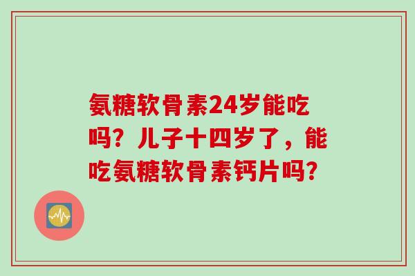 氨糖软骨素24岁能吃吗？儿子十四岁了，能吃氨糖软骨素钙片吗？