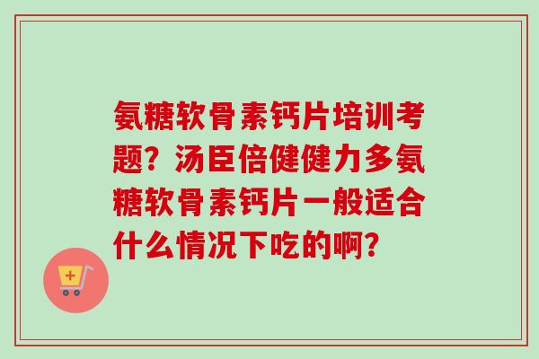 氨糖软骨素钙片培训考题？汤臣倍健健力多氨糖软骨素钙片一般适合什么情况下吃的啊？