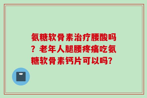 氨糖软骨素腰酸吗?老年人腿腰吃氨糖软骨素钙片可以吗? 氨糖软骨素腰酸吗?老年人腿腰吃氨糖软骨素钙片可以吗?