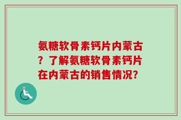 氨糖软骨素钙片内蒙古?了解氨糖软骨素钙片在内蒙古的销售情况? 氨糖软骨素钙片内蒙古?了解氨糖软骨素钙片在内蒙古的销售情况?
