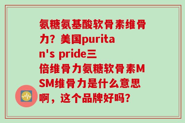 氨糖氨基酸软骨素维骨力？美国puritan's pride三倍维骨力氨糖软骨素MSM维骨力是什么意思啊，这个品牌好吗？