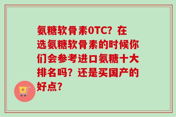 氨糖软骨素0TC？在选氨糖软骨素的时候你们会参考进口氨糖十大排名吗？还是买国产的好点？