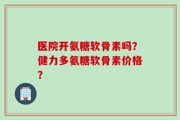 医院开氨糖软骨素吗？健力多氨糖软骨素价格？