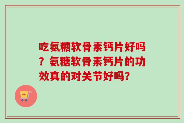 吃氨糖软骨素钙片好吗？氨糖软骨素钙片的功效真的对关节好吗？