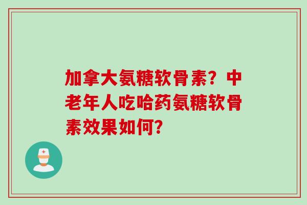 加拿大氨糖软骨素？中老年人吃哈药氨糖软骨素效果如何？
