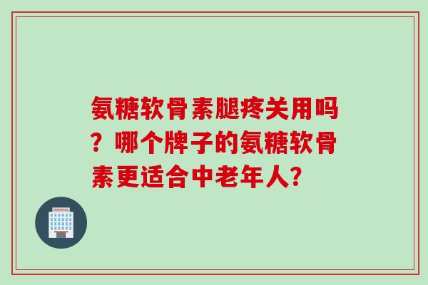 氨糖软骨素腿疼关用吗？哪个牌子的氨糖软骨素更适合中老年人？