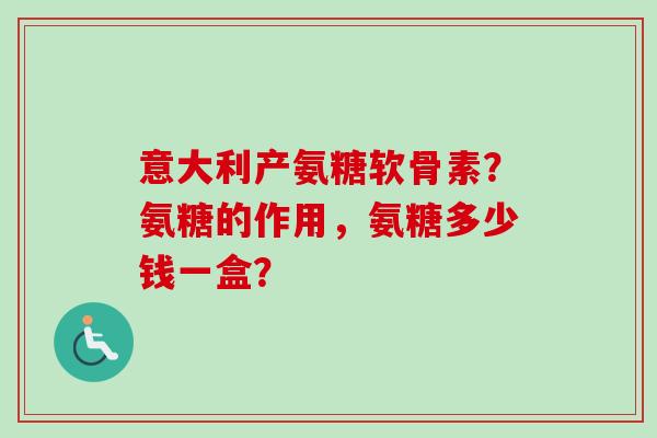 意大利产氨糖软骨素？氨糖的作用，氨糖多少钱一盒？