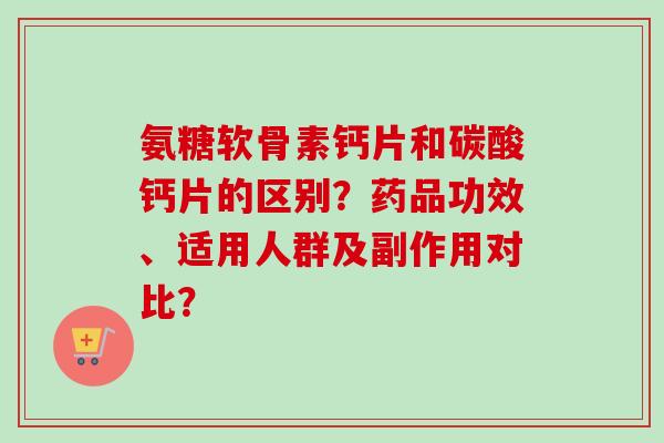 氨糖软骨素钙片和碳酸钙片的区别？药品功效、适用人群及副作用对比？