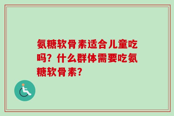 氨糖软骨素适合儿童吃吗？什么群体需要吃氨糖软骨素？