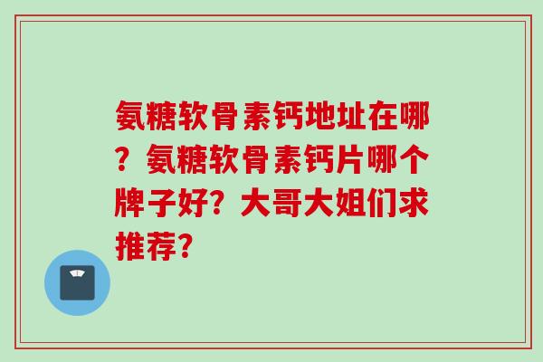 氨糖软骨素钙地址在哪?氨糖软骨素钙片哪个牌子好?大哥大姐们求推荐? 氨糖软骨素钙地址在哪?氨糖软骨素钙片哪个牌子好?大哥大姐们求推荐?