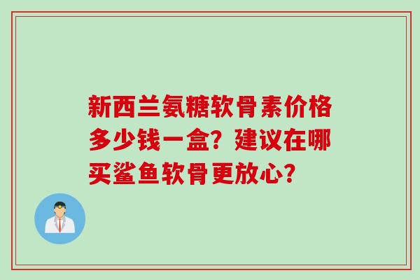 新西兰氨糖软骨素价格多少钱一盒？建议在哪买鲨鱼软骨更放心？