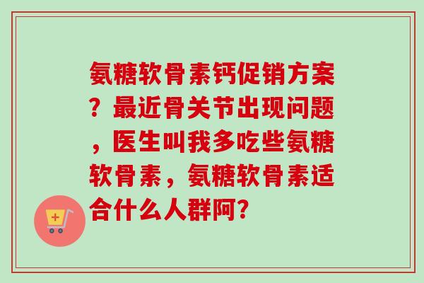 氨糖软骨素钙促销方案？最近骨关节出现问题，医生叫我多吃些氨糖软骨素，氨糖软骨素适合什么人群阿？