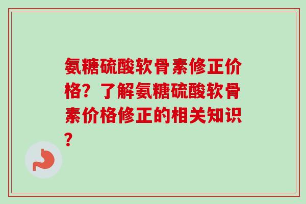 氨糖硫酸软骨素修正价格？了解氨糖硫酸软骨素价格修正的相关知识？