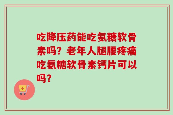 吃降压药能吃氨糖软骨素吗？老年人腿腰疼痛吃氨糖软骨素钙片可以吗？