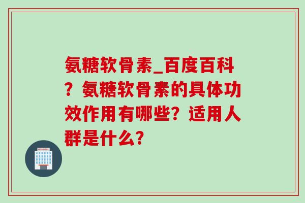 氨糖软骨素_百度百科？氨糖软骨素的具体功效作用有哪些？适用人群是什么？
