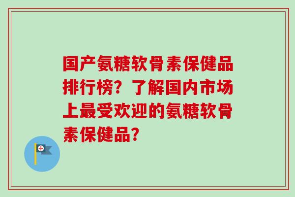 国产氨糖软骨素保健品排行榜？了解国内市场上最受欢迎的氨糖软骨素保健品？