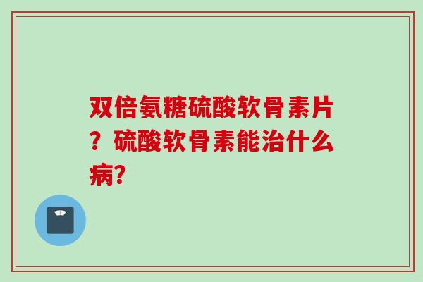 双倍氨糖硫酸软骨素片？硫酸软骨素能治什么病？