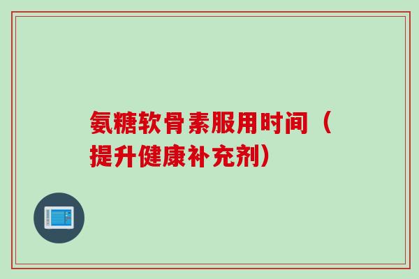 氨糖软骨素服用时间（提升健康补充剂）