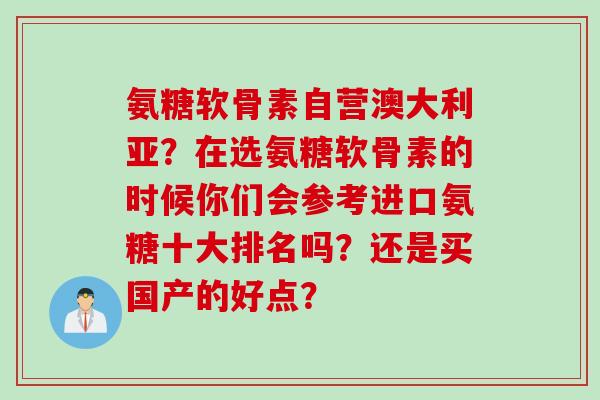 氨糖软骨素自营澳大利亚？在选氨糖软骨素的时候你们会参考进口氨糖十大排名吗？还是买国产的好点？