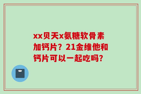 xx贝天x氨糖软骨素加钙片？21金维他和钙片可以一起吃吗？