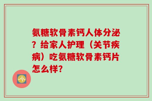 氨糖软骨素钙人体分泌？给家人护理（关节疾病）吃氨糖软骨素钙片怎么样？