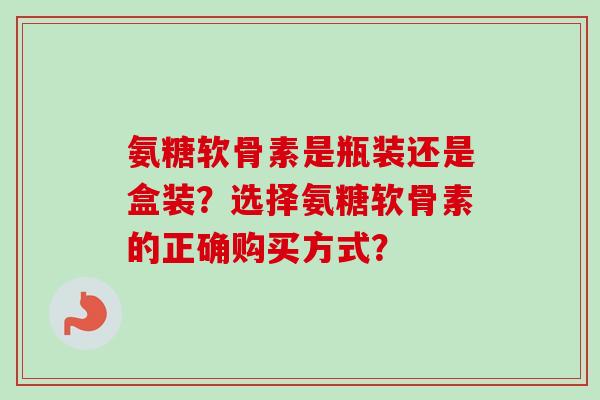 氨糖软骨素是瓶装还是盒装？选择氨糖软骨素的正确购买方式？