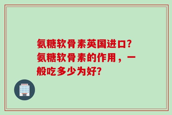 氨糖软骨素英国进口？氨糖软骨素的作用，一般吃多少为好？