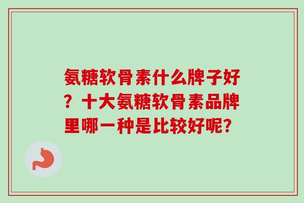 氨糖软骨素什么牌子好?十大氨糖软骨素品牌里哪一种是比较好呢? 氨糖软骨素什么牌子好?十大氨糖软骨素品牌里哪一种是比较好呢?