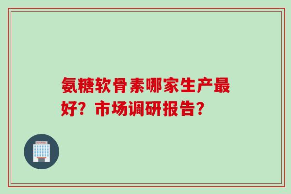 氨糖软骨素哪家生产好?市场调研报告? 氨糖软骨素哪家生产好?市场调研报告?