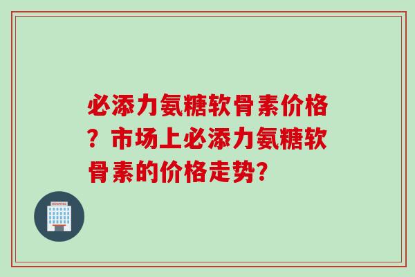 必添力氨糖软骨素价格？市场上必添力氨糖软骨素的价格走势？