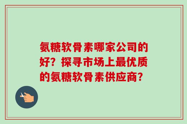 氨糖软骨素哪家公司的好?探寻市场上优质的氨糖软骨素供应商? 氨糖软骨素哪家公司的好?探寻市场上优质的氨糖软骨素供应商?
