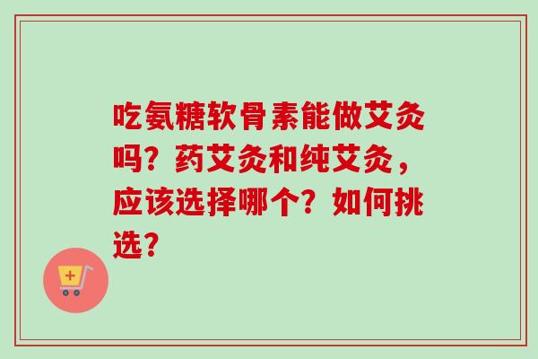 吃氨糖软骨素能做艾灸吗？药艾灸和纯艾灸，应该选择哪个？如何挑选？