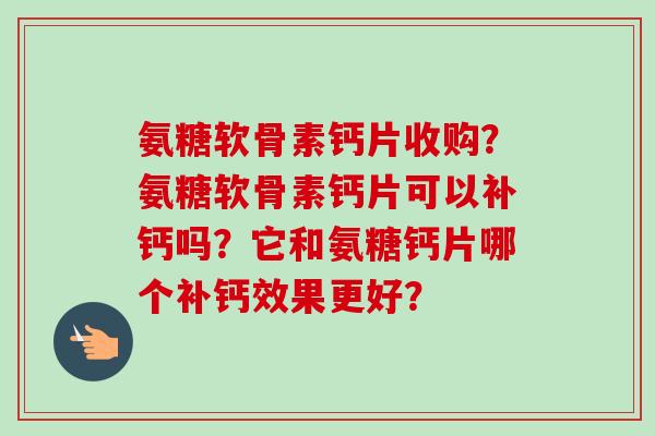 氨糖软骨素钙片收购?氨糖软骨素钙片可以补钙吗?它和氨糖钙片哪个补钙效果更好? 氨糖软骨素钙片收购?氨糖软骨素钙片可以补钙吗?它和氨糖钙片哪个补钙效果更好?