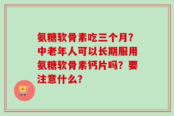 氨糖软骨素吃三个月？中老年人可以长期服用氨糖软骨素钙片吗？要注意什么？